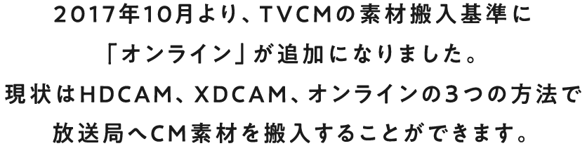 2017年10月より、TVCMの素材搬入基準に「オンライン」が追加になりました。現在はHDCAM、XDCAM、オンラインの3つの方法で放送局へCM素材を搬入することができます。