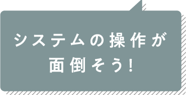 システムの操作が面倒そう！